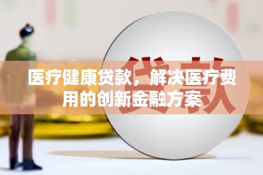 华容医疗健康贷款，解决医疗费用的创新金融方案